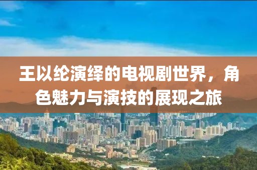 王以纶演绎的电视剧世界，角色魅力与演技的展现之旅