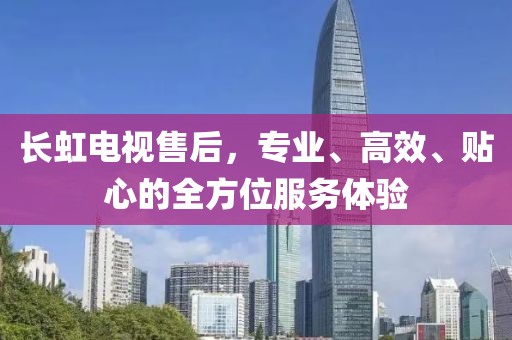 长虹电视售后，专业、高效、贴心的全方位服务体验
