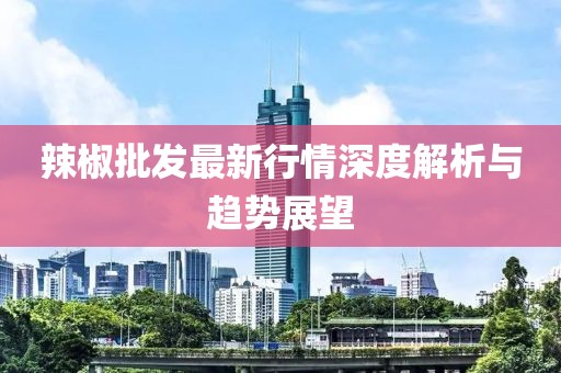 辣椒批发最新行情深度解析与趋势展望