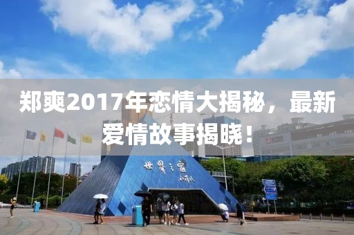 郑爽2017年恋情大揭秘，最新爱情故事揭晓！