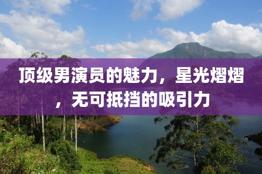 顶级男演员的魅力，星光熠熠，无可抵挡的吸引力