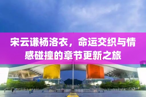 宋云谦杨洛衣，命运交织与情感碰撞的章节更新之旅