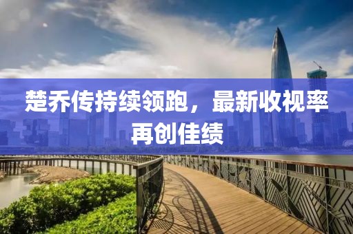 楚乔传持续领跑，最新收视率再创佳绩