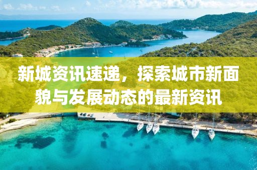 新城资讯速递，探索城市新面貌与发展动态的最新资讯
