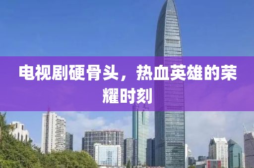 电视剧硬骨头，热血英雄的荣耀时刻
