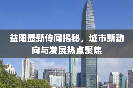 益阳最新传闻揭秘，城市新动向与发展热点聚焦