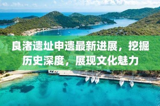 良渚遗址申遗最新进展，挖掘历史深度，展现文化魅力