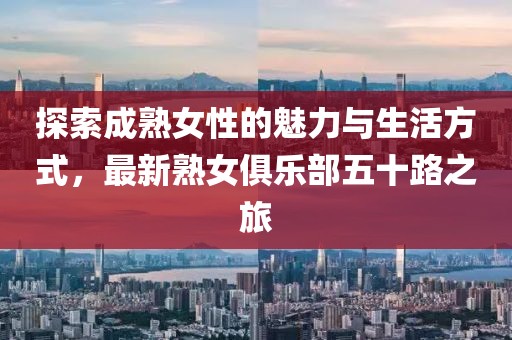 探索成熟女性的魅力与生活方式，最新熟女俱乐部五十路之旅