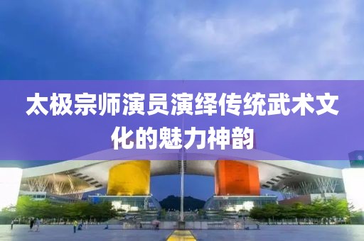 太极宗师演员演绎传统武术文化的魅力神韵
