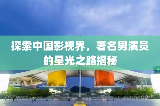 探索中国影视界，著名男演员的星光之路揭秘