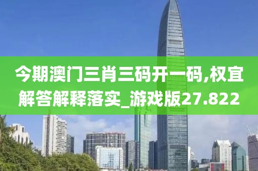 今期澳门三肖三码开一码,权宜解答解释落实_游戏版27.822