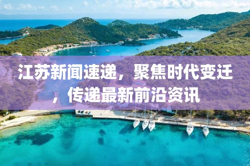 江苏新闻速递，聚焦时代变迁，传递最新前沿资讯