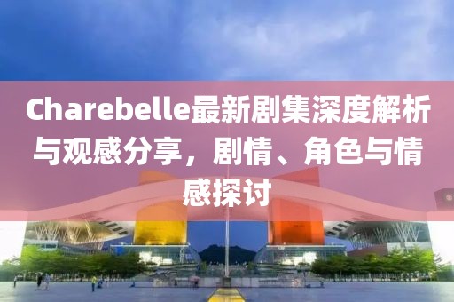 Charebelle最新剧集深度解析与观感分享，剧情、角色与情感探讨
