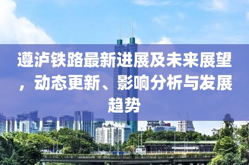 遵泸铁路最新进展及未来展望，动态更新、影响分析与发展趋势