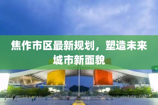 焦作市区最新规划，塑造未来城市新面貌