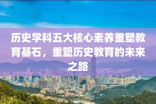 历史学科五大核心素养重塑教育基石，重塑历史教育的未来之路