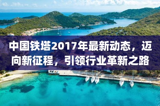 中国铁塔2017年最新动态，迈向新征程，引领行业革新之路