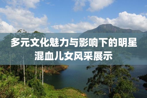 多元文化魅力与影响下的明星混血儿女风采展示