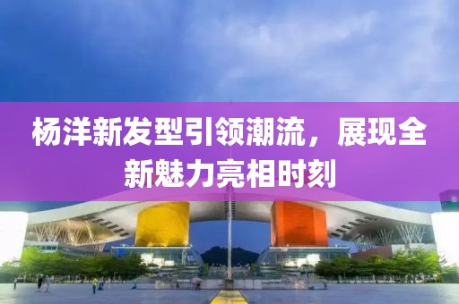 杨洋新发型引领潮流，展现全新魅力亮相时刻