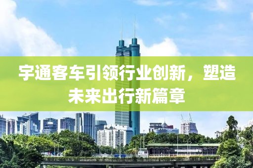 宇通客车引领行业创新，塑造未来出行新篇章