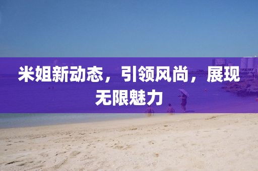 米姐新动态，引领风尚，展现无限魅力