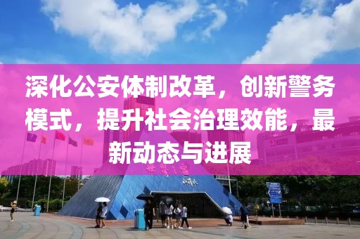 深化公安体制改革，创新警务模式，提升社会治理效能，最新动态与进展
