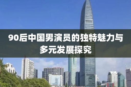 90后中国男演员的独特魅力与多元发展探究