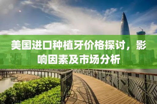 美国进口种植牙价格探讨，影响因素及市场分析