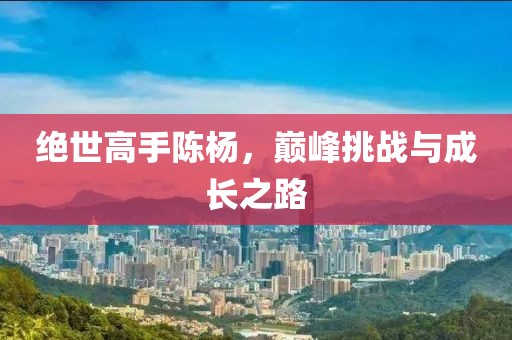绝世高手陈杨，巅峰挑战与成长之路