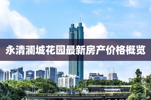 永清澜城花园最新房产价格概览