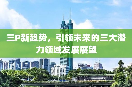 三P新趋势，引领未来的三大潜力领域发展展望