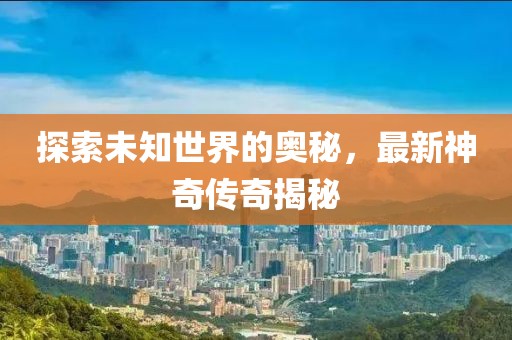 探索未知世界的奥秘，最新神奇传奇揭秘