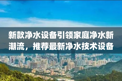 新款净水设备引领家庭净水新潮流，推荐最新净水技术设备