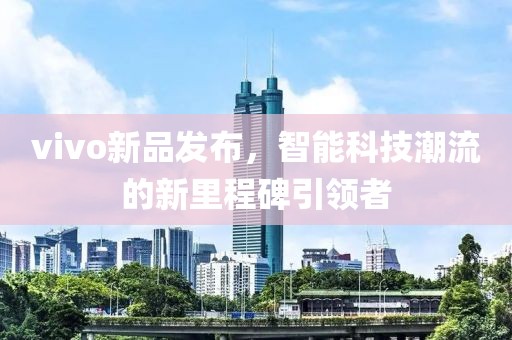 vivo新品发布，智能科技潮流的新里程碑引领者