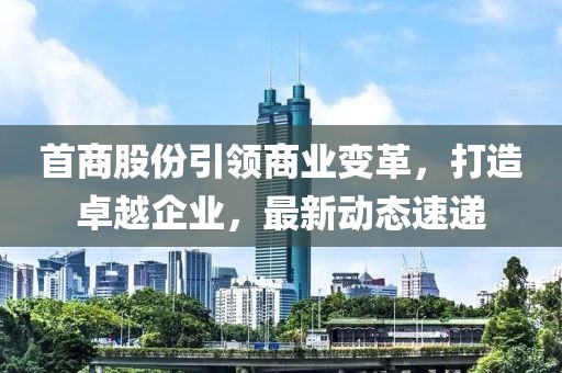 首商股份引领商业变革，打造卓越企业，最新动态速递