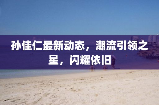 孙佳仁最新动态，潮流引领之星，闪耀依旧
