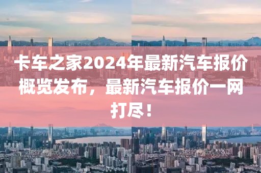 卡车之家2024年最新汽车报价概览发布，最新汽车报价一网打尽！