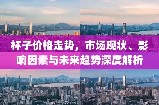 杯子价格走势，市场现状、影响因素与未来趋势深度解析
