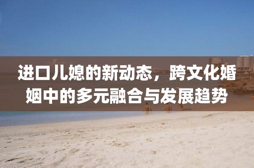 进口儿媳的新动态，跨文化婚姻中的多元融合与发展趋势