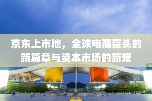 京东上市地，全球电商巨头的新篇章与资本市场的新宠