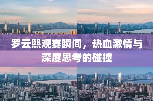 罗云熙观赛瞬间，热血激情与深度思考的碰撞