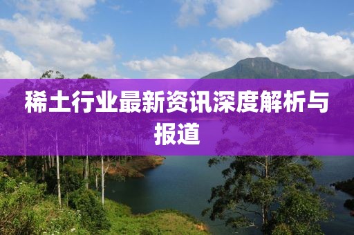 稀土行业最新资讯深度解析与报道