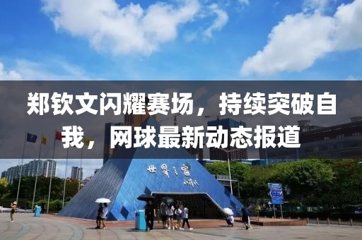 郑钦文闪耀赛场，持续突破自我，网球最新动态报道