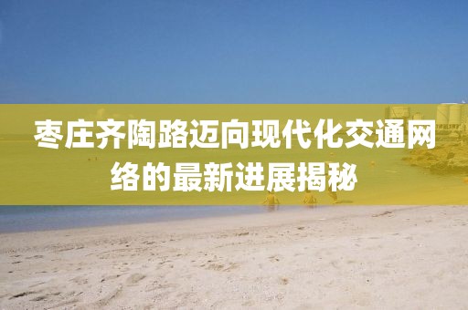 枣庄齐陶路迈向现代化交通网络的最新进展揭秘