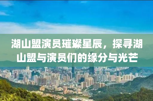 湖山盟演员璀璨星辰，探寻湖山盟与演员们的缘分与光芒