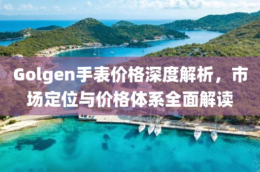 Golgen手表价格深度解析，市场定位与价格体系全面解读