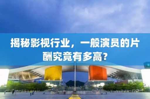 揭秘影视行业，一般演员的片酬究竟有多高？