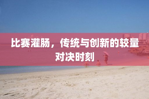 比赛灌肠，传统与创新的较量对决时刻