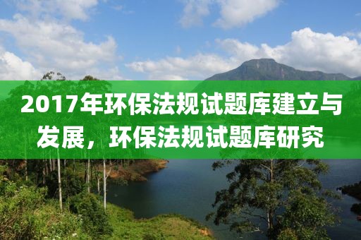2017年环保法规试题库建立与发展，环保法规试题库研究