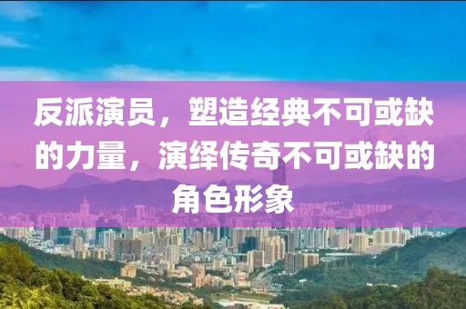反派演员，塑造经典不可或缺的力量，演绎传奇不可或缺的角色形象
